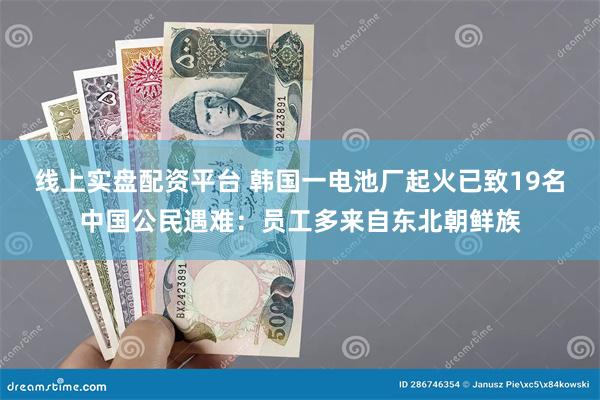 线上实盘配资平台 韩国一电池厂起火已致19名中国公民遇难：员工多来自东北朝鲜族