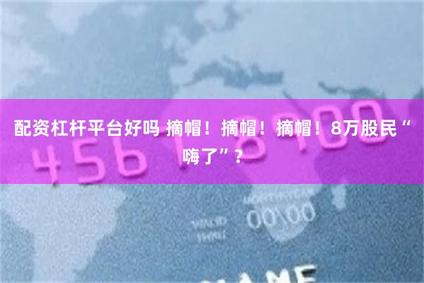 配资杠杆平台好吗 摘帽！摘帽！摘帽！8万股民“嗨了”？