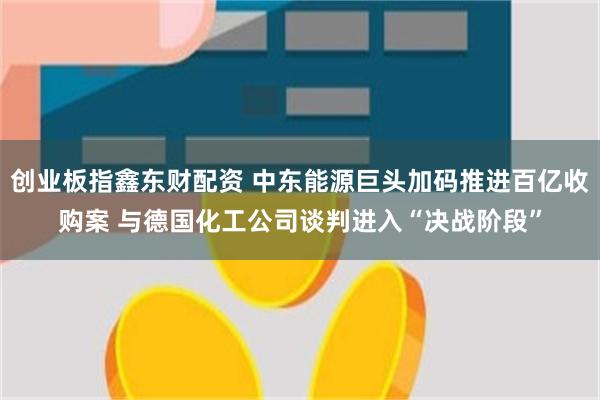 创业板指鑫东财配资 中东能源巨头加码推进百亿收购案 与德国化工公司谈判进入“决战阶段”