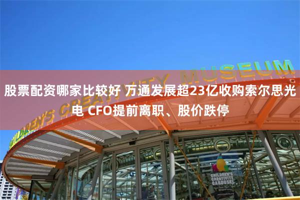 股票配资哪家比较好 万通发展超23亿收购索尔思光电 CFO提前离职、股价跌停