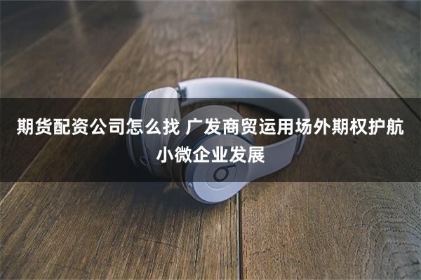 期货配资公司怎么找 广发商贸运用场外期权护航小微企业发展