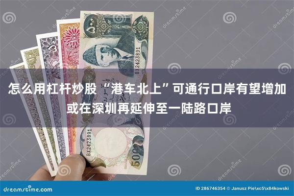 怎么用杠杆炒股 “港车北上”可通行口岸有望增加 或在深圳再延伸至一陆路口岸