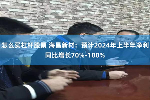 怎么买杠杆股票 海昌新材：预计2024年上半年净利同比增长70%-100%