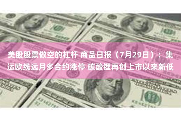 美股股票做空的杠杆 商品日报（7月29日）：集运欧线远月多合约涨停 碳酸锂再创上市以来新低