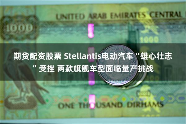 期货配资股票 Stellantis电动汽车“雄心壮志”受挫 两款旗舰车型面临量产挑战