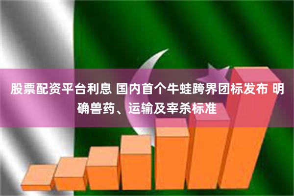 股票配资平台利息 国内首个牛蛙跨界团标发布 明确兽药、运输及宰杀标准