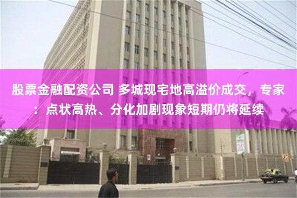 股票金融配资公司 多城现宅地高溢价成交，专家：点状高热、分化加剧现象短期仍将延续