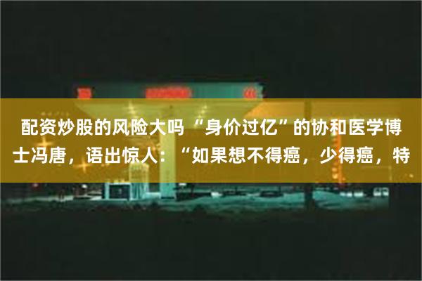 配资炒股的风险大吗 “身价过亿”的协和医学博士冯唐，语出惊人：“如果想不得癌，少得癌，特