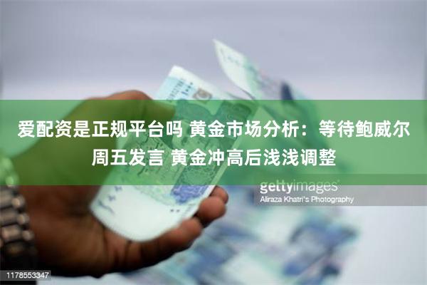 爱配资是正规平台吗 黄金市场分析：等待鲍威尔周五发言 黄金冲高后浅浅调整