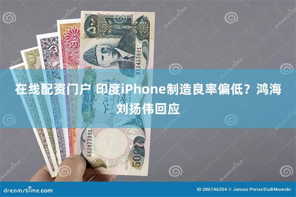 在线配资门户 印度iPhone制造良率偏低？鸿海刘扬伟回应