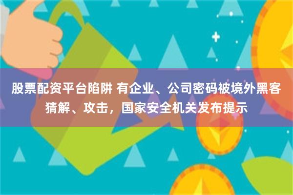 股票配资平台陷阱 有企业、公司密码被境外黑客猜解、攻击，国家安全机关发布提示