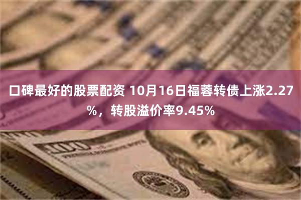 口碑最好的股票配资 10月16日福蓉转债上涨2.27%，转股溢价率9.45%