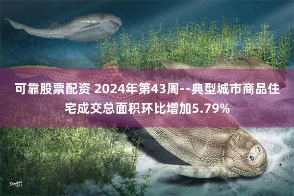 可靠股票配资 2024年第43周--典型城市商品住宅成交总面积环比增加5.79%