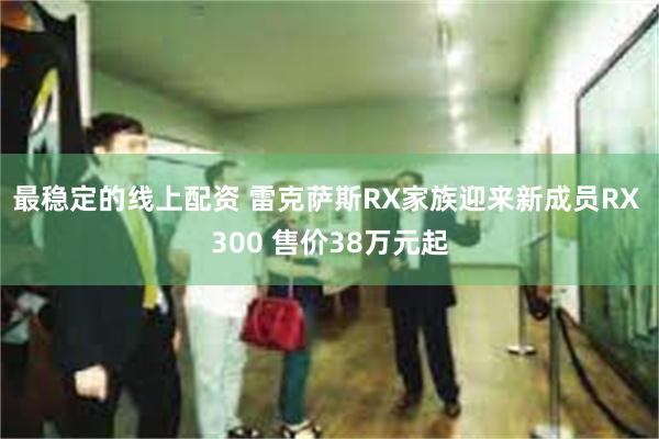 最稳定的线上配资 雷克萨斯RX家族迎来新成员RX 300 售价38万元起