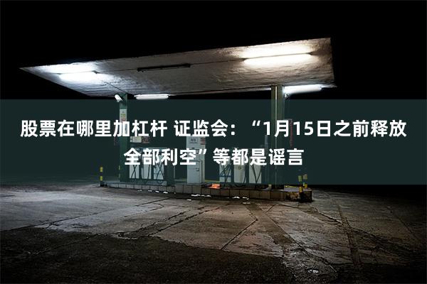 股票在哪里加杠杆 证监会：“1月15日之前释放全部利空”等都是谣言