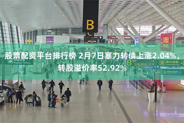 股票配资平台排行榜 2月7日塞力转债上涨2.04%，转股溢价率52.92%