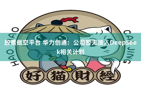 股票做空平台 华力创通：公司暂无接入DeepSeek相关计划