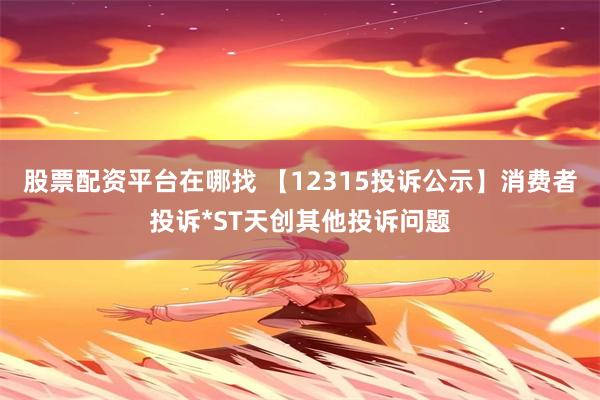 股票配资平台在哪找 【12315投诉公示】消费者投诉*ST天创其他投诉问题