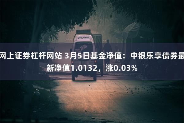 网上证劵杠杆网站 3月5日基金净值：中银乐享债券最新净值1.0132，涨0.03%