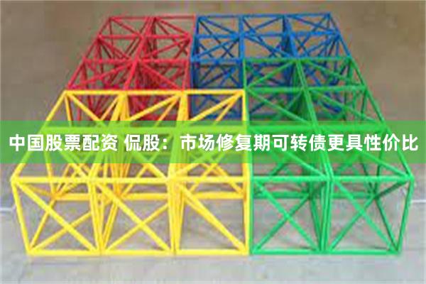 中国股票配资 侃股：市场修复期可转债更具性价比