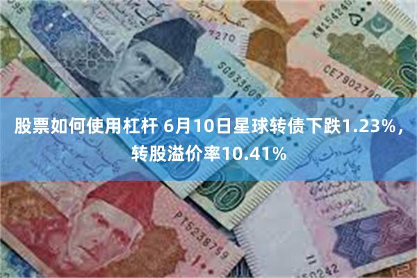 股票如何使用杠杆 6月10日星球转债下跌1.23%，转股溢价率10.41%