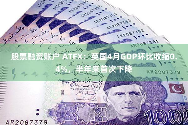 股票融资账户 ATFX：英国4月GDP环比收缩0.4%，半年来首次下降